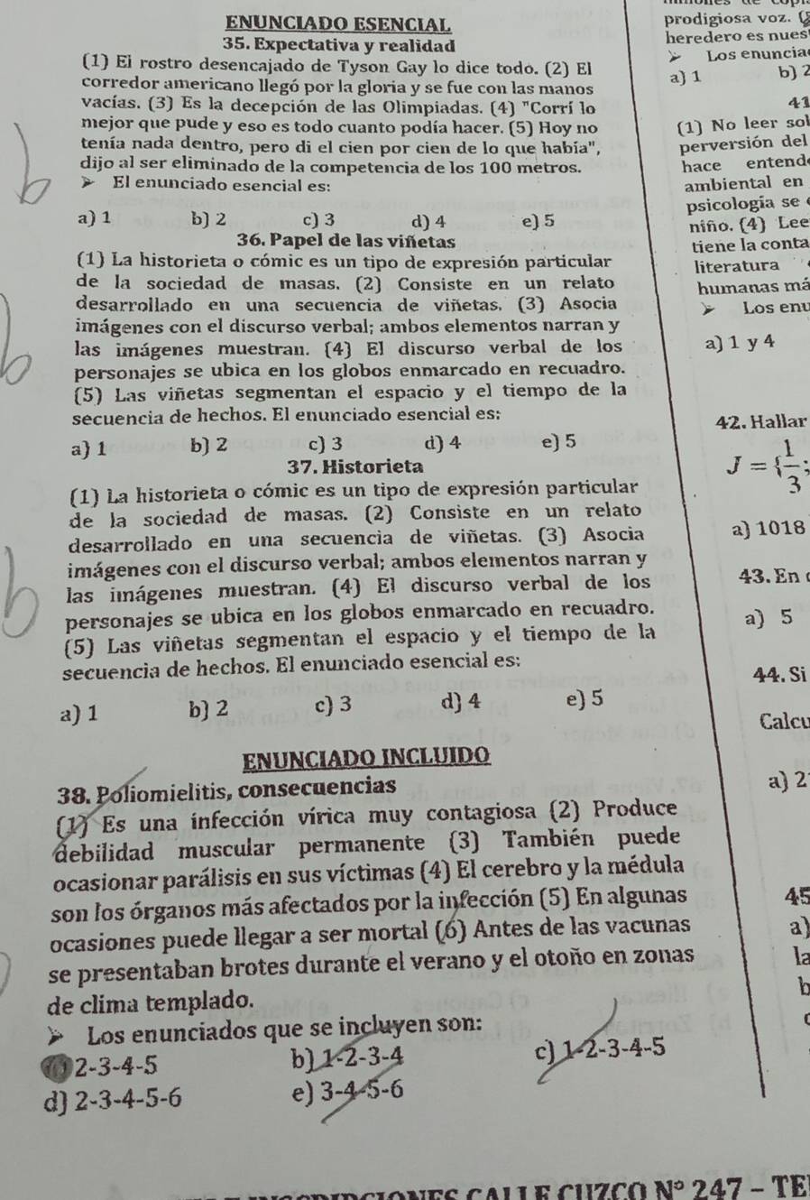 ENUNCIADO ESENCIAL prodigiosa voz. 
35. Expectativa y realidad heredero es nues
Los enuncia
(1) El rostro desencajado de Tyson Gay lo dice todo. (2) El a) 1 b)
corredor americano llegó por la gloria y se fue con las manos
vacías. (3) Es la decepción de las Olimpiadas. (4) "Corrí lo
41
mejor que pude y eso es todo cuanto podía hacer. (5) Hoy no (1) No leer sol
tenía nada dentro, pero di el cien por cien de lo que había", perversión del
dijo al ser eliminado de la competencia de los 100 metros.
hace entend
El enunciado esencial es: ambiental en
a) 1 b) 2 c) 3 d) 4 e) 5 psicología se
36. Papel de las viñetas niño. (4) Lee
1) La historieta o cómic es un tipo de expresión particular tiene la conta
de la sociedad de masas. (2) Consiste en un relato literatura . 、
desarrollado en una secuencia de viñetas. (3) Asocia humanas má
Los enu
imágenes con el discurso verbal; ambos elementos narran y
las imágenes muestran. (4) El discurso verbal de los a) 1 y 4
personajes se ubica en los globos enmarcado en recuadro.
(5) Las viñetas segmentan el espacio y el tiempo de la
secuencia de hechos. El enunciado esencial es:
42. Hallar
a) 1 b) 2 c) 3 d) 4 e) 5
37. Historieta
(1) La historieta o cómic es un tipo de expresión particular
J=  1/3 ;
de la sociedad de masas. (2) Consiste en un relato
desarrollado en una secuencia de viñetas. (3) Asocia a) 1018
imágenes con el discurso verbal; ambos elementos narran y
las inágenes muestran. (4) El discurso verbal de los 43. En
personajes se ubica en los globos enmarcado en recuadro.
(5) Las viñetas segmentan el espacio y el tiempo de la a) 5
secuencia de hechos. El enunciado esencial es:
44. Si
a) 1 b) 2 c) 3 d) 4 e) 5
Calcu
ENUNCIADO INCLUIDO
38. Poliomielitis, consecuencias
a) 2
1) Es una infección vírica muy contagiosa (2) Produce
debilidad muscular permanente (3) También puede
ocasionar parálisis en sus víctimas (4) El cerebro y la médula
son los órganos más afectados por la infección (5) En algunas
45
ocasiones puede llegar a ser mortal (6) Antes de las vacunas
a)
se presentaban brotes durante el verano y el otoño en zonas
la
h
de clima templado.
Los enunciados que se incluyen son:
①2-3-4-5 b) 1-2-3-4 c) 1-2-3-4-5
d) 2-3-4-5-6 e) 3-4-5-6
anes calle cuzco n° 2 47-TB