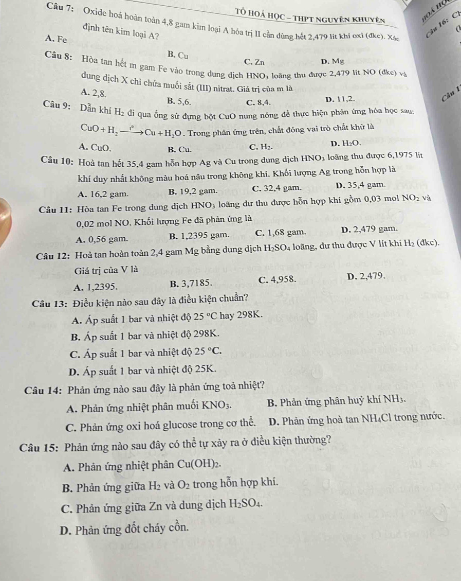 Tổ HOÁ HọC - tHPT nguyên khuyên
1oá họ
âu 16:  C
Câu 7: Oxide hoá hoàn toàn 4,8 gam kim loại A hóa trị II cần dùng hết 2,479 lít khỉ oxi (đke). Xác
(
định tên kim loại A?
A. Fe
B. C_u
C. Zn D. Mg
Câu 8: Hòa tan hết m gam Fe vào trong dung dịch I INO_3 loãng thu được 2,479 lit NO (đkc) và
dung dịch X chi chứa muối sắt (III) nitrat. Giá trị của m là
A. 2,8. B. 5,6.
C. 8,4. D. 11,2.
Câu 1
Câu 9: Dẫn khí H_2 di qua ổng sứ đựng bột CuO nung nóng để thực hiện phản ứng hóa học sau:
CuO+H_2xrightarrow tCu+H_2O. Trong phản ứng trên, chất đóng vai trò chất khử là
D. H_2O.
A. CuO. B. Cu.
C. H_2.
Câu 10: Hoà tan hết 35,4 gam hỗn hợp Ag và Cu trong dung dịch HNO_3 loãng thu được 6,1975 lit
khí duy nhất không màu hoá nâu trong không khí. Khối lượng Ag trong hỗn hợp là
A. 16,2 gam. B. 19,2 gam. C. 32,4 gam. D. 35,4 gam.
Câu 11: Hòa tan Fe trong dung dịch HNO_3 loãng dư thu được hỗn hợp khí gồm 0,03 mol NO_2 và
0,02 mol NO. Khối lượng Fe đã phản ứng là
A. 0,56 gam. B. 1,2395 gam. C. 1,68 gam. D. 2,479 gam.
Câu 12: Hoà tan hoàn toàn 2,4 gam Mg bằng dung dịch H_2SO_4 4 loãng, dư thu được V lít khí H_2 (đkc).
Giá trị của V là
A. 1,2395. B. 3,7185. C. 4,958. D. 2,479.
Câu 13: Điều kiện nào sau đây là điều kiện chuẩn?
Á. Áp suất 1 bar và nhiệt độ 25°C hay 298K.
B. Áp suất 1 bar và nhiệt độ 298K.
C. Áp suất 1 bar và nhiệt độ 25°C.
D. Áp suất 1 bar và nhiệt độ 25K.
Câu 14: Phản ứng nào sau đây là phản ứng toả nhiệt?
A. Phản ứng nhiệt phân muối KNO_3. B. Phản ứng phân huỷ khí NH3.
C. Phản ứng oxi hoá glucose trong cơ thể. D. Phản ứng hoà tan NH₄Cl trong nước.
Câu 15: Phản ứng nào sau đây có thể tự xảy ra ở điều kiện thường?
A. Phản ứng nhiệt phân Cu(OH)_2.
B. Phản ứng giữa H_2 và O_2 trong hỗn hợp khí.
C. Phản ứng giữa Zn và dung dịch H_2SO_4.
D. Phản ứng đốt cháy cồn.