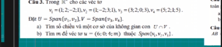 Trong K" cho các véc tơ 
toàn
v_1=(1;2;-2;1), v_2=(1;-2;3;1), v_3=(3;2;0;3), v_4=(5;2;1;5). 
a 
Đặt U=Span v_1,v_2 , V=Span v_3,v_4. b 
a) Tìm số chiều và một cơ sở của không gian con U∩ V. Câu 
b) Tìm m đề véc tơ u=(6;0;4;m) thuộc Span  v_1,v_2,v_3. AB