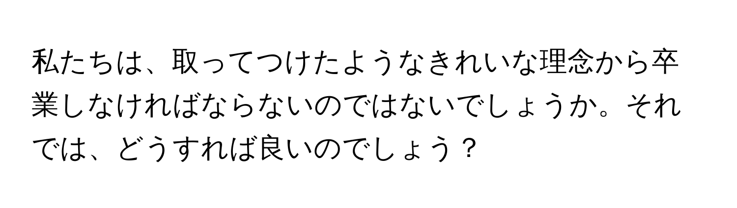 私たちは、取ってつけたようなきれいな理念から卒業しなければならないのではないでしょうか。それでは、どうすれば良いのでしょう？