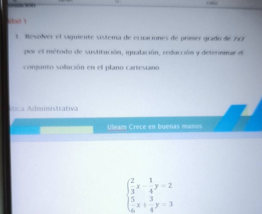 Eofiferc 
dad 1 
1. Resolver el siguiente sistema de ecuaciones de primer grado de 2×
por el método de sustitución, igualación, reducción y determinar el 
conjunto solución en el plano cartesiano 
ítica Administrativa 
Uleam Crece en buenas manos
beginarrayl  2/3 x- 1/4 y=2  5/6 x+ 3/4 y=3endarray.