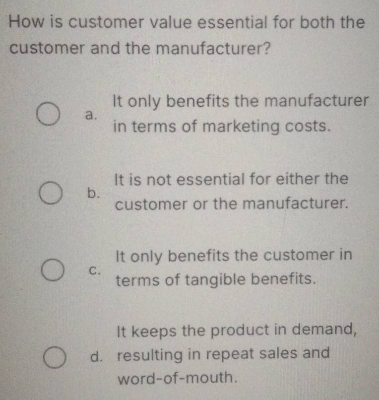 How is customer value essential for both the
customer and the manufacturer?
It only benefits the manufacturer
a.
in terms of marketing costs.
It is not essential for either the
b.
customer or the manufacturer.
It only benefits the customer in
C.
terms of tangible benefits.
It keeps the product in demand,
d. resulting in repeat sales and
word-of-mouth.