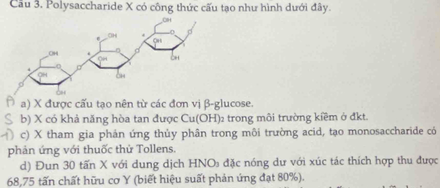 Cầu 3. Polysaccharide X có công thức cấu tạo như hình dưới đây.
a) X được cấu tạo nên từ các đơn vị β-glucose.
b) X có khả năng hòa tan được Cu(OH)2 trong môi trường kiềm ở đkt.
c) X tham gia phản ứng thủy phân trong môi trường acid, tạo monosaccharide có
phản ứng với thuốc thử Tollens.
d) Đun 30 tấn X với dung dịch HNO₃ đặc nóng dư với xúc tác thích hợp thu được
68,75 tấn chất hữu cơ Y (biết hiệu suất phản ứng đạt 80%).