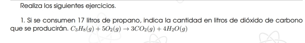 Realiza los siguientes ejercicios. 
1. Si se consumen 17 litros de propano, indica la cantidad en litros de dióxido de carbono 
que se producirán. C_3H_8(g)+5O_2(g)to 3CO_2(g)+4H_2O(g)