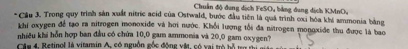 Chuẩn độ dung dịch FeSO₄ bằng dung dịch KMnO₄ 
* Cầu 3. Trong quy trình sản xuất nitric acid của Ostwald, bước đầu tiên là quá trình oxi hóa khí ammonia bằng 
khi oxygen để tạo ra nitrogen monoxide và hơi nước. Khối lượng tối đa nitrogen monoxide thu được là bao 
nhiêu khi hỗn hợp ban đầu có chứa 10,0 gam ammonia và 20,0 gam oxygen? 
Câu 4. Retinol là vitamin A, có nguồn gốc động vật, có vai trò bỗ trợ thị c