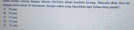 Satu kolam renang dengan ukuran 10* 5* 2m dalam keadaan kosong. Rencana akan diisi air
dengan debit aliran 50 liter /menit. Berapa waktu yang diperlukan agar kolam terisi penuh?
A. 29 jam
B. 30 jam
C. 31 jam
D. 32 jam
E. 33 jam