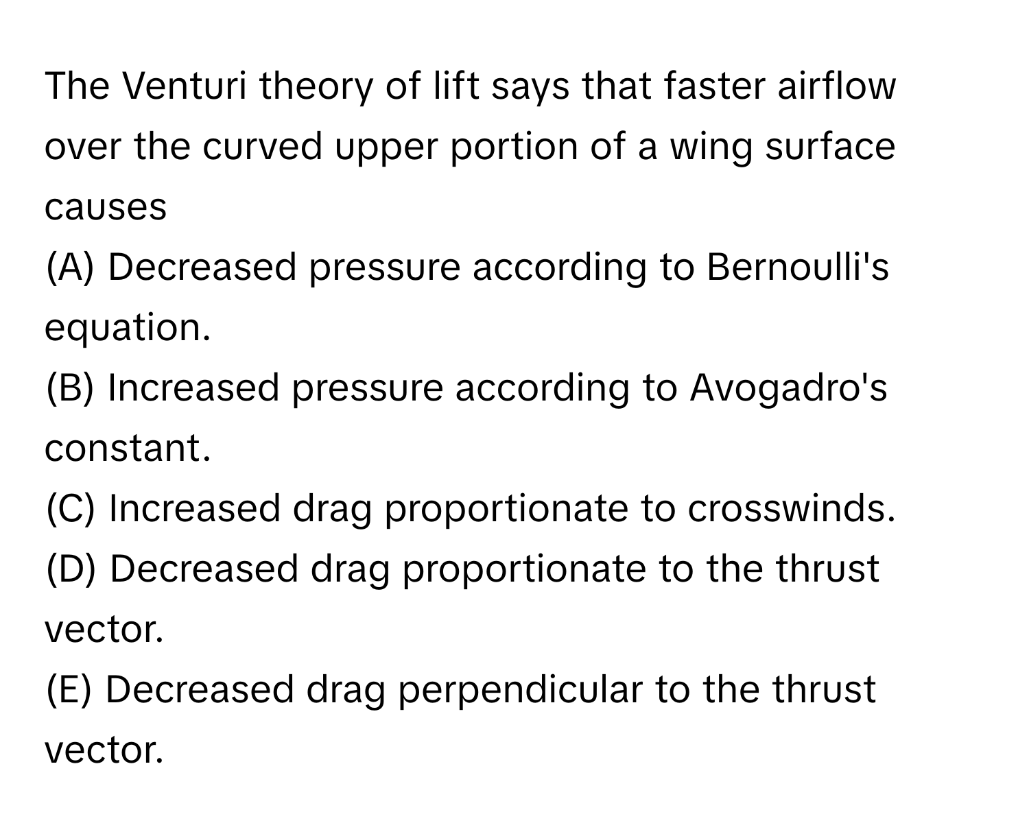 The Venturi theory of lift says that faster airflow over the curved upper portion of a wing surface causes

(A) Decreased pressure according to Bernoulli's equation.
(B) Increased pressure according to Avogadro's constant.
(C) Increased drag proportionate to crosswinds.
(D) Decreased drag proportionate to the thrust vector.
(E) Decreased drag perpendicular to the thrust vector.