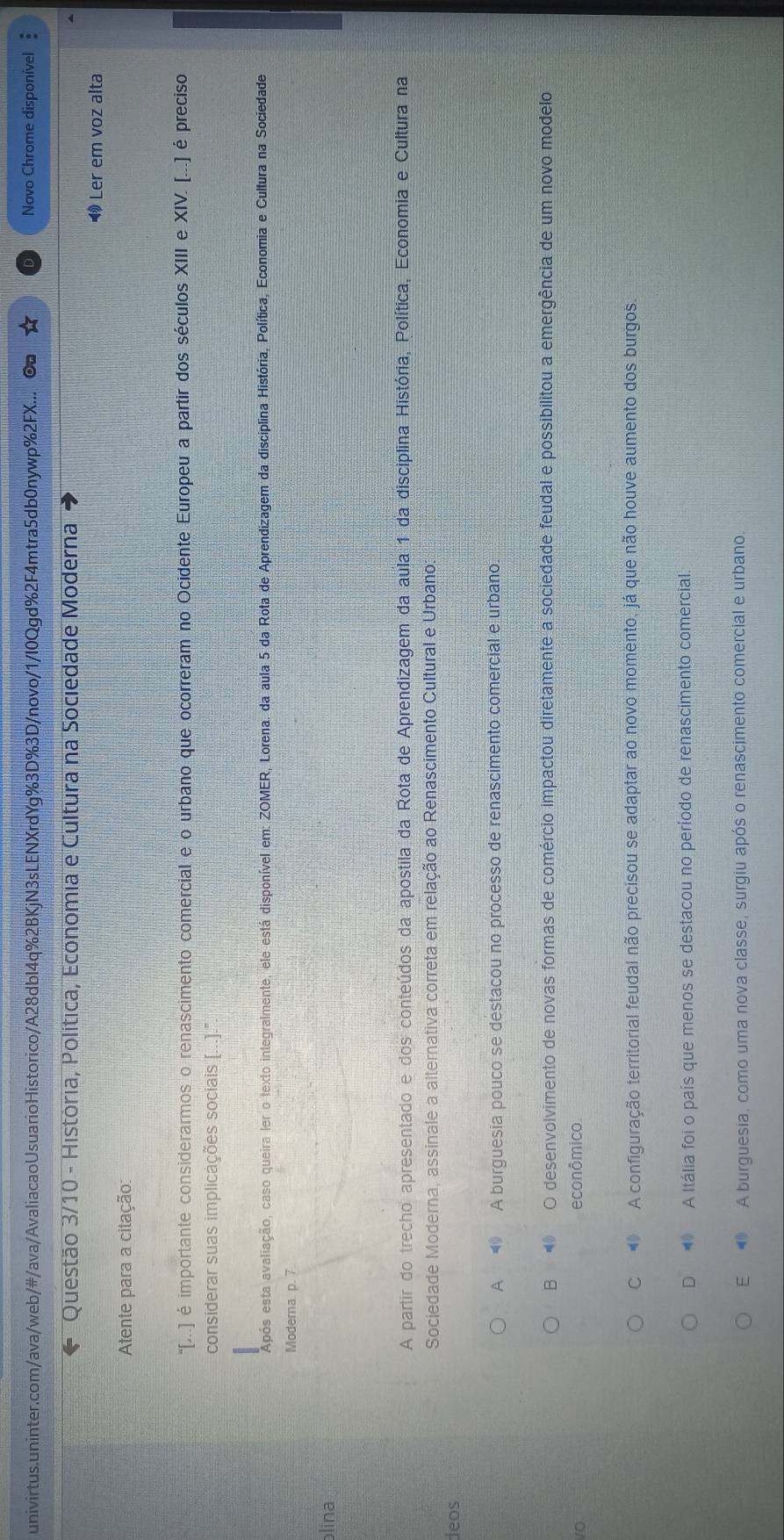 univirtus.uninter.com/ava/web/#/ava/AvaliacaoUsuarioHistorico/A28dbI4q%2BKjN3sLENXrdYg%3D%3D/novo/1/I0Qgd%2F4mtra5db0nywp%2FX... Novo Chrome disponível
Questão 3/10 - História, Política, Economia e Cultura na Sociedade Moderna
Ler em voz alta
Atente para a citação:
''...) é importante considerarmos o renascimento comercial e o urbano que ocorreram no Ocidente Europeu a partir dos séculos XIII e XIV. (...) é preciso
considerar suas implicações sociais [...]."
Após esta avaliação, caso queira ler o texto integralmente, ele está disponível em: ZOMER, Lorena. da aula 5 da Rota de Aprendizagem da disciplina História, Política, Economia e Cultura na Sociedade
Moderna p. 7
blina
A partir do trecho apresentado e dos conteúdos da apostila da Rota de Aprendizagem da aula 1 da disciplina História, Política, Economia e Cultura na
Sociedade Moderna, assinale a alternativa correta em relação ao Renascimento Cultural e Urbano:
deos
A ⑩ A burguesia pouco se destacou no processo de renascimento comercial e urbano.
B  O desenvolvimento de novas formas de comércio impactou diretamente a sociedade feudal e possibilitou a emergência de um novo modelo
econômico
C  A configuração territorial feudal não precisou se adaptar ao novo momento, já que não houve aumento dos burgos
D  A Itália foi o país que menos se destacou no período de renascimento comercial.
E  A burguesia, como uma nova classe, surgiu após o renascimento comercial e urbano