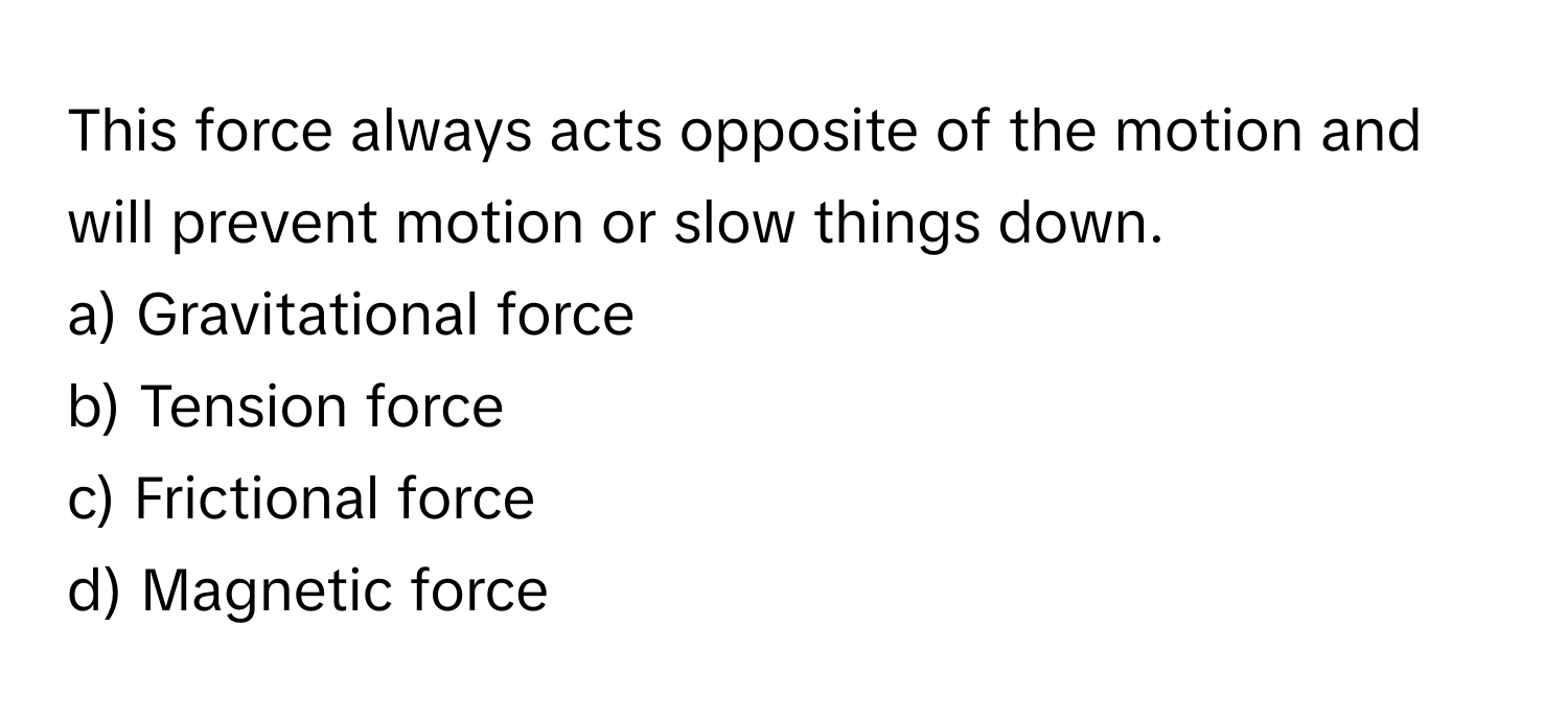 This force always acts opposite of the motion and will prevent motion or slow things down. 

a) Gravitational force 
b) Tension force 
c) Frictional force 
d) Magnetic force