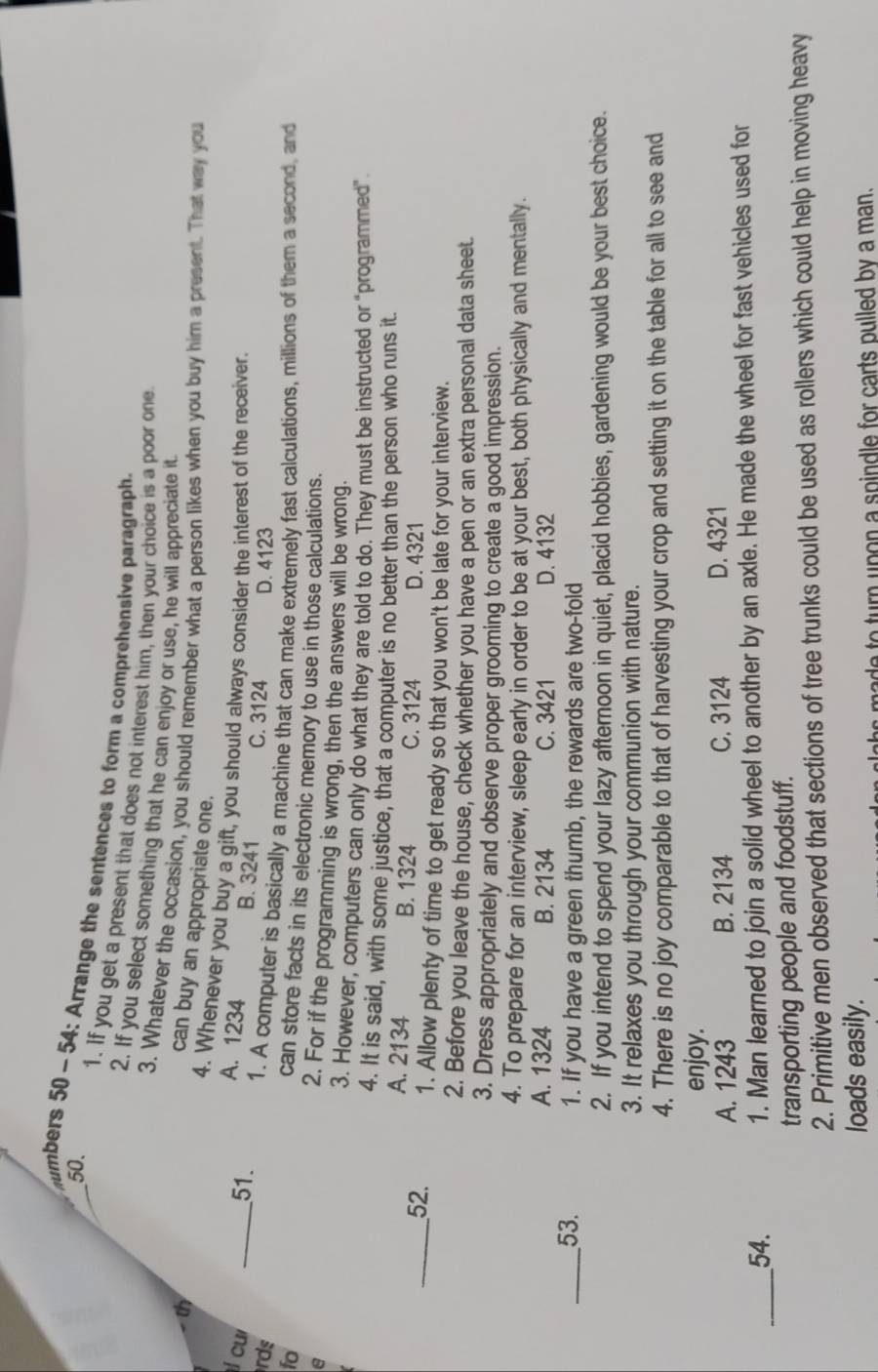 numbers 50 - 54: Arrange the sentences to form a comprehensive paragraph.
1. If you get a present that does not interest him, then your choice is a poor one
2. If you select something that he can enjoy or use, he will appreciate it
3. Whatever the occasion, you should remember what a person likes when you buy him a present. That way you
th
can buy an appropriate one.
4. Whenever you buy a gift, you should always consider the interest of the receiver.
l cu
A. 1234 B. 3241
_51. C. 3124
rds D. 4123
1. A computer is basically a machine that can make extremely fast calculations, millions of them a second, and
fo
can store facts in its electronic memory to use in those calculations.
e
2. For if the programming is wrong, then the answers will be wrong.
3. However, computers can only do what they are told to do. They must be instructed or "programmed”
4. It is said, with some justice, that a computer is no better than the person who runs it.
A. 2134 B. 1324 C. 3124 D. 4321
_52. 1. Allow plenty of time to get ready so that you won't be late for your interview.
2. Before you leave the house, check whether you have a pen or an extra personal data sheet.
3. Dress appropriately and observe proper grooming to create a good impression.
4. To prepare for an interview, sleep early in order to be at your best, both physically and mentally.
A. 1324 B. 2134 C. 3421 D. 4132
_53. 1. If you have a green thumb, the rewards are two-fold
2. If you intend to spend your lazy afternoon in quiet, placid hobbies, gardening would be your best choice.
3. It relaxes you through your communion with nature.
4. There is no joy comparable to that of harvesting your crop and setting it on the table for all to see and
enjoy.
A. 1243 B. 2134 C. 3124 D. 4321
_54.
1. Man learned to join a solid wheel to another by an axle. He made the wheel for fast vehicles used for
transporting people and foodstuff.
2. Primitive men observed that sections of tree trunks could be used as rollers which could help in moving heavy
loads easily.
p         p in    e   f r arts pulled b y  a  m an  .