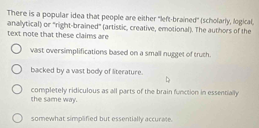 There is a popular idea that people are either ''left-brained'' (scholarly, logical,
analytical) or “right-brained” (artistic, creative, emotional). The authors of the
text note that these claims are
vast oversimplifications based on a small nugget of truth.
backed by a vast body of literature.
completely ridiculous as all parts of the brain function in essentially
the same way.
somewhat simplified but essentially accurate.