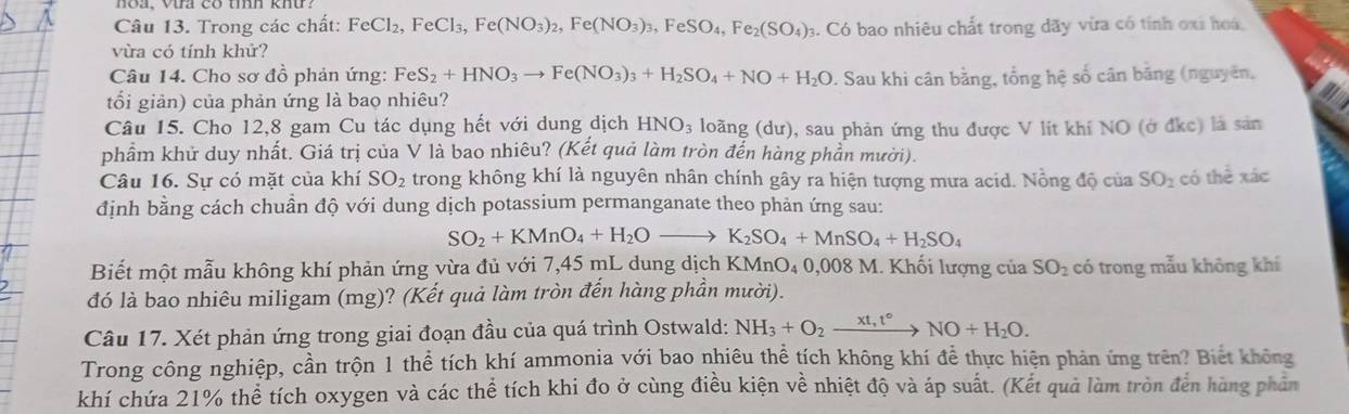 Trong các chất: FeCl_2,FeCl_3,Fe(NO_3)_2,Fe(NO_3)_3,FeSO_4,Fe_2(SO_4); 3. Có bao nhiêu chất trong dãy vừa có tính oxi hoa
vừa có tính khử?
Câu 14. Cho sơ đồ phản ứng: FeS_2+HNO_3to Fe(NO_3)_3+H_2SO_4+NO+H_2O. Sau khi cân bằng, tổng hệ số cân băng (nguyên,
tối giản) của phản ứng là bao nhiêu?
Câu 15. Cho 12,8 gam Cu tác dụng hết với dung dịch HNO_3 loãng (dư), sau phản ứng thu được V lit khí NO (ở đkc) là sản
phẩm khử duy nhất. Giá trị của V là bao nhiêu? (Kết quả làm tròn đến hàng phần mười).
Câu 16. Sự có mặt của khí SO_2 trong không khí là nguyên nhân chính gây ra hiện tượng mưa acid. Nồng độ của SO_2 có thể xác
định bằng cách chuần độ với dung dịch potassium permanganate theo phản ứng sau:
SO_2+KMnO_4+H_2Oto K_2SO_4+MnSO_4+H_2SO_4
Biết một mẫu không khí phản ứng vừa đủ với 7,45 mL dung dịch KMnO₄ 0,008 M. Khối lượng của SO_2 có trong mẫu không khí
đó là bao nhiêu miligam (mg)? (Kết quả làm tròn đến hàng phần mười).
Câu 17. Xét phản ứng trong giai đoạn đầu của quá trình Ostwald: NH_3+O_2xrightarrow xt,t°NO+H_2O.
Trong công nghiệp, cần trộn 1 thể tích khí ammonia với bao nhiêu thể tích không khí để thực hiện phản ứng trên? Biết không
khí chứa 21% thể tích oxygen và các thể tích khi đo ở cùng điều kiện về nhiệt độ và áp suất. (Kết quả làm tròn đến hàng phân