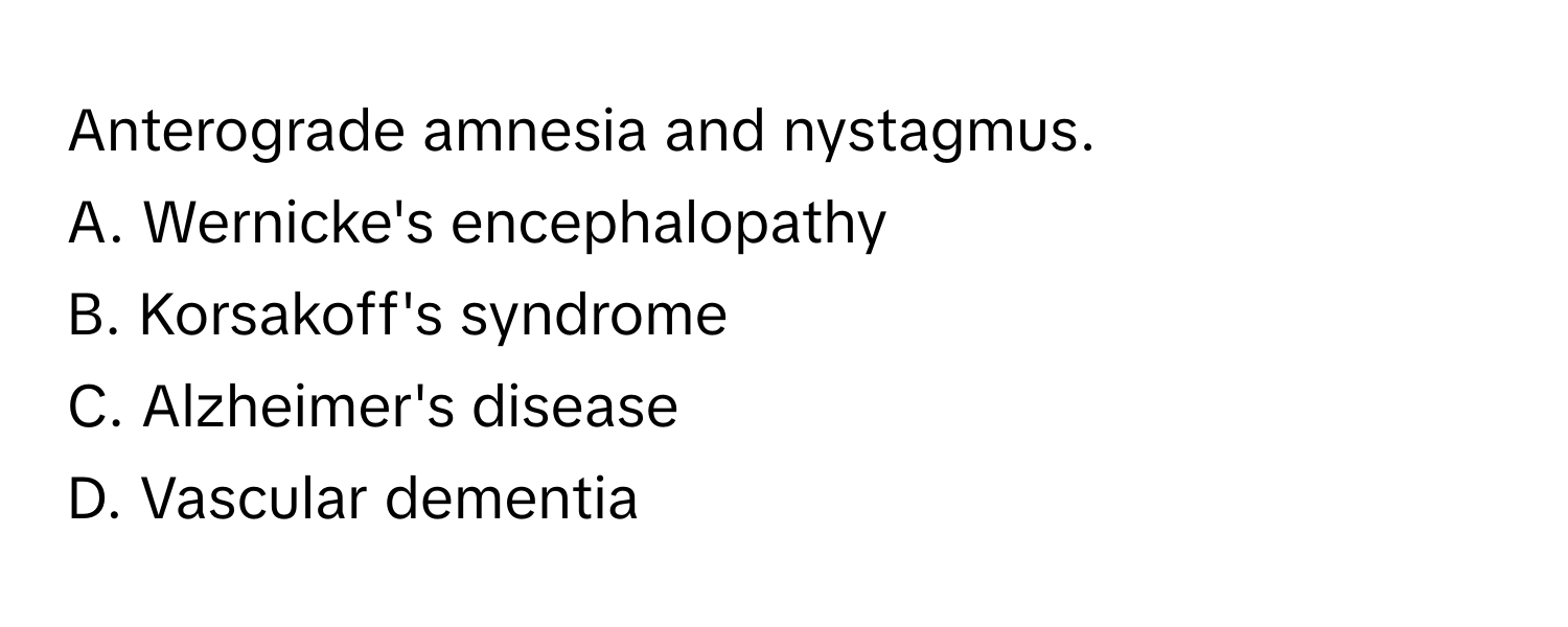 Anterograde amnesia and nystagmus.

A. Wernicke's encephalopathy 
B. Korsakoff's syndrome 
C. Alzheimer's disease 
D. Vascular dementia