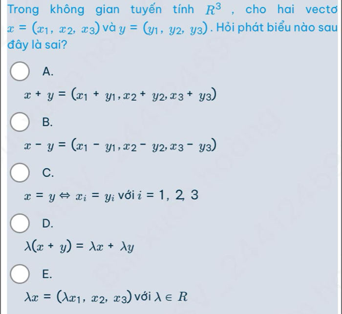 Trong không gian tuyến tính R^3 , cho hai vecto
x=(x_1,x_2,x_3) và y=(y_1,y_2,y_3). Hỏi phát biểu nào sau
đây là sai?
A.
x+y=(x_1+y_1,x_2+y_2,x_3+y_3)
B.
x-y=(x_1-y_1,x_2-y_2,x_3-y_3)
C.
x=yLeftrightarrow x_i=y_i với i=1,2,3
D.
lambda (x+y)=lambda x+lambda y
E.
lambda x=(lambda _x1,x_2,x_3) với lambda ∈ R