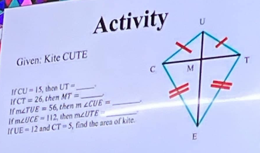 Activity 
Given: Kite CUTE
If CU=15, , then UT= _ 
1 CT=26 then MT= _ 
If m∠ TUE=56 , then m∠ CUE= _ 
If m∠ UCE=112 , then m∠ UTE= _ 
If UE=12 and CT=5 find the area of kite.