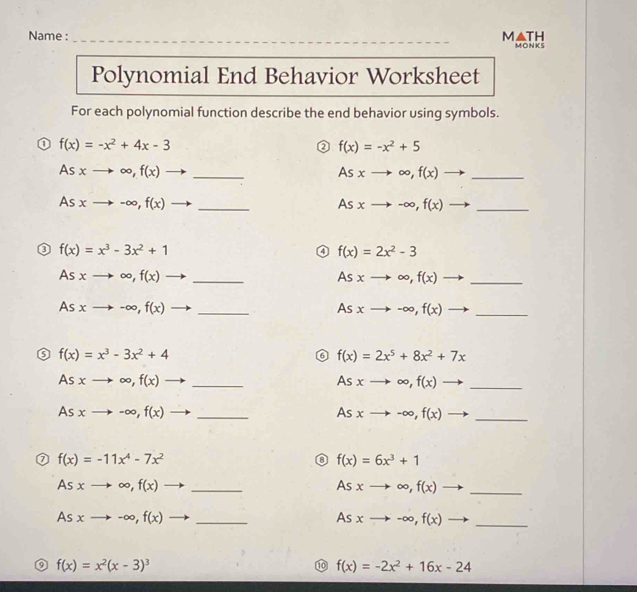 Name :_ M▲TH MONKS 
Polynomial End Behavior Worksheet 
For each polynomial function describe the end behavior using symbols. 
1 f(x)=-x^2+4x-3
② f(x)=-x^2+5
Asxto ∈fty , f(x)to _
Asxto ∈fty , f(x)to _ 
As xto -∈fty , f(x)to _ Asxto -∈fty , f(x)to _ 
0 f(x)=x^3-3x^2+1
0 f(x)=2x^2-3
As xto ∈fty , f(x)to _
Asxto ∈fty , f(x)to _ 
As xto -∈fty , f(x) to _
Asxto -∈fty , f(x)to _
f(x)=x^3-3x^2+4
f(x)=2x^5+8x^2+7x
Asxto ∈fty ,f(x)to _
Asxto ∈fty , f(x) _
Asxto -∈fty , f(x)to _ 
_ Asxto -∈fty , f(x)
f(x)=-11x^4-7x^2
f(x)=6x^3+1
Asxto ∈fty , f(x) to _
Asxto ∈fty ,f(x) _ 
_ Asxto -∈fty , f(x)
Asxto -∈fty , f(x) _ 
q f(x)=x^2(x-3)^3
1 f(x)=-2x^2+16x-24