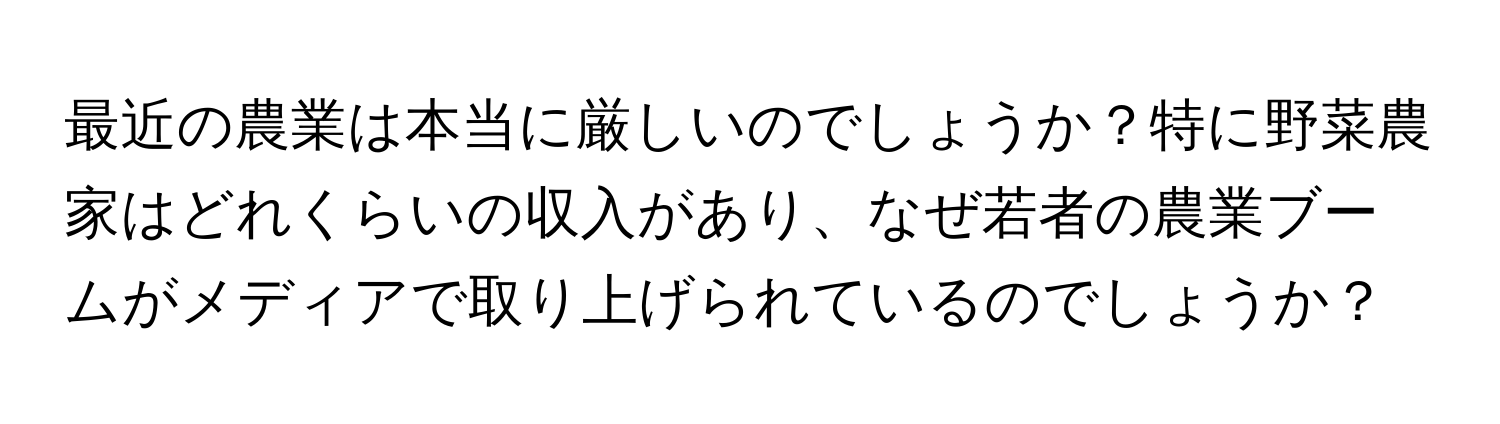 最近の農業は本当に厳しいのでしょうか？特に野菜農家はどれくらいの収入があり、なぜ若者の農業ブームがメディアで取り上げられているのでしょうか？