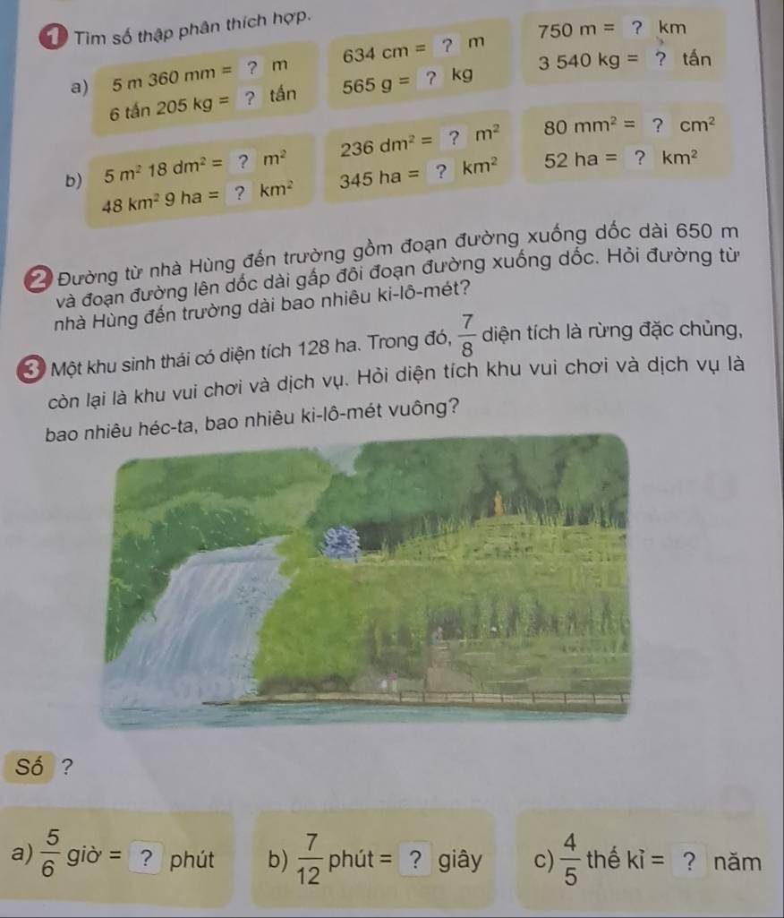 Tổ Tìm số thập phân thích hợp.
750m= ? km
a) 5m360mm= ? m 634cm= ? m
6that an205kg= ? tần 565g= ？ kg 3540kg= ? tấn 
b) 5m^218dm^2= ? m^2 236dm^2= ?
m^2 80mm^2= ? cm^2
48km^29ha= ? km^2 345ha= ? km^2 52ha= ? km^2
2 Đường từ nhà Hùng đến trường gồm đoạn đường xuống dốc dài 650 m
và đoạn đường lên dốc dài gấp đôi đoạn đường xuống dốc. Hỏi đường từ 
nhà Hùng đến trường dài bao nhiêu ki-lô-mét? 
3 Một khu sinh thái có diện tích 128 ha. Trong đó,  7/8  diện tích là rừng đặc chủng, 
còn lại là khu vui chơi và dịch vụ. Hỏi diện tích khu vui chơi và dịch vụ là 
bao nhiêu héc-ta, bao nhiêu ki-lô-mét vuông? 
Số ? 
a)  5/6  giờ = ? phút b)  7/12  phút = ? giây c)  4/5  thể ki= ? năm