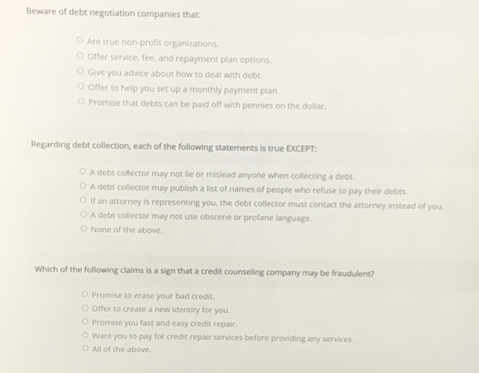 Beware of debt negotiation companies that:
Are true non-profit organizations.
Offer service, fee, and repayment plan options.
Give you advice about how to deal with debt.
Offer to help you set up a monthly payment plan
Promise that debts can be paid off with pennies on the dollar.
Regarding debt collection, each of the following statements is true EXCEPT:
A debt coHector may not lie or mislead anyone when collecting a debt.
A debt collector may publish a list of names of people who refuse to pay their debts.
If an attorney is representing you, the debt collector must contact the attorney instead of you.
A debt collector may not use obscene or profane language.
None of the above.
Which of the following claims is a sign that a credit counseling company may be fraudulent?
Promise to erase your bad credit.
Offer to create a new identity for you.
Promise you fast and easy credit repair.
Want you to pay for credit repair services before providing any services.
All of the above.