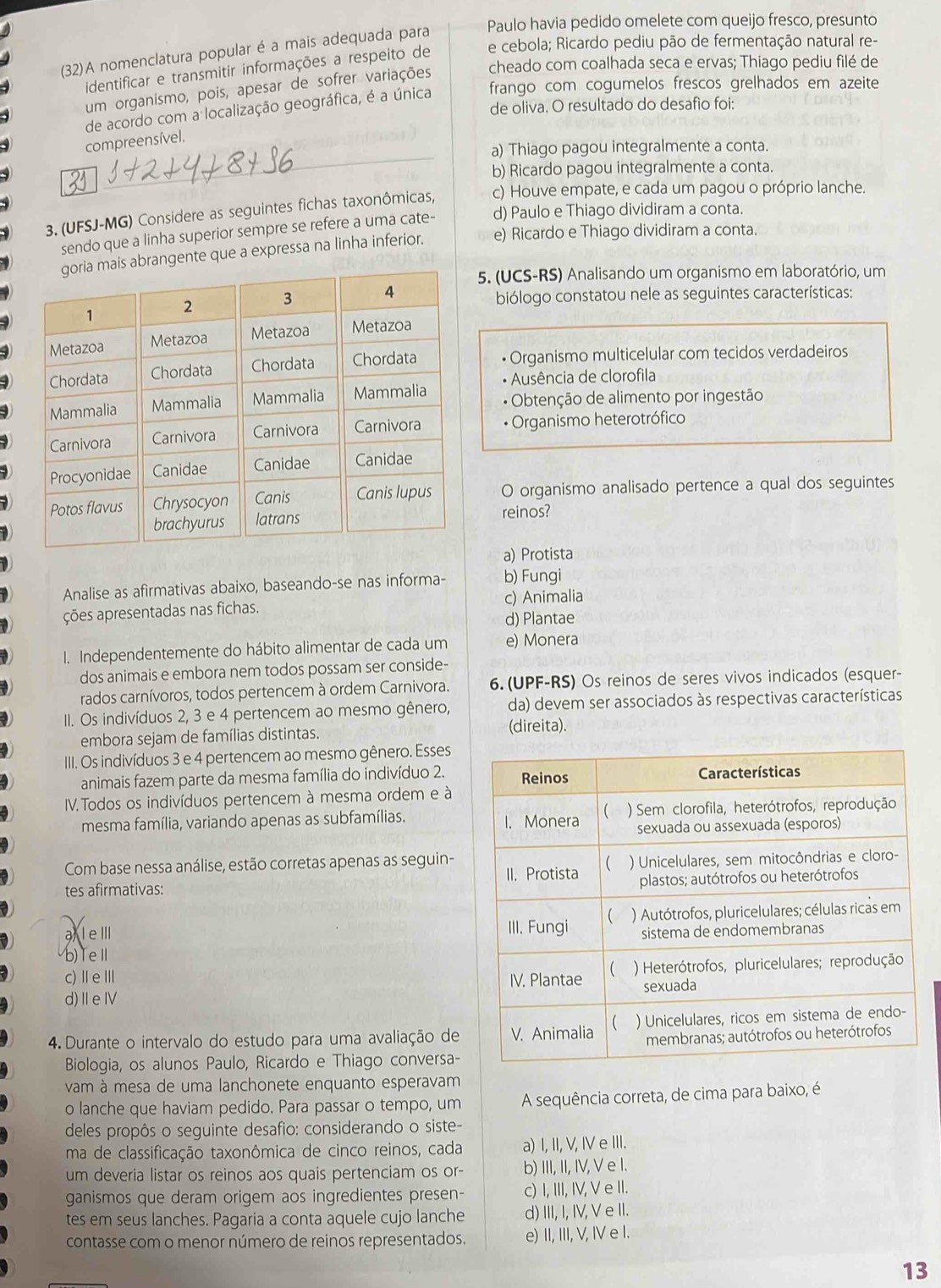 (32)A nomenclatura popular é a mais adequada para Paulo havia pedido omelete com queijo fresco, presunto
e cebola; Ricardo pediu pão de fermentação natural re-
identificar e transmitir informações a respeito de
um organismo, pois, apesar de sofrer variações cheado com coalhada seca e ervas; Thiago pediu filé de
de acordo com a localização geográfica, é a única frango com cogumelos frescos grelhados em azeite
de oliva. O resultado do desafío foi:
compreensível.
a) Thiago pagou integralmente a conta.
b) Ricardo pagou integralmente a conta.
3. (UFSJ-MG) Considere as seguintes fichas taxonômicas, c) Houve empate, e cada um pagou o próprio lanche.
sendo que a linha superior sempre se refere a uma cate- d) Paulo e Thiago dividiram a conta.
gente que a expressa na linha inferior. e) Ricardo e Thiago dividiram a conta.
5. (UCS-RS) Analisando um organismo em laboratório, um
biólogo constatou nele as seguintes características:
• Organismo multicelular com tecidos verdadeiros
• Ausência de clorofila
* Obtenção de alimento por ingestão
• Organismo heterotrófico
O organismo analisado pertence a qual dos seguintes
reinos?
a) Protista
Analise as afirmativas abaixo, baseando-se nas informa- b) Fungi
c) Animalia
ções apresentadas nas fichas.
d) Plantae
I. Independentemente do hábito alimentar de cada um e) Monera
dos animais e embora nem todos possam ser conside-
rados carnívoros, todos pertencem à ordem Carnivora. 6. (UPF-RS) Os reinos de seres vivos indicados (esquer-
II. Os indivíduos 2, 3 e 4 pertencem ao mesmo gênero, da) devem ser associados às respectivas características
embora sejam de famílias distintas. (direita).
III. Os indivíduos 3 e 4 pertencem ao mesmo gênero. Esses
animais fazem parte da mesma família do indivíduo 2.
IV. Todos os indivíduos pertencem à mesma ordem e à
mesma família, variando apenas as subfamílias. 
Com base nessa análise, estão corretas apenas as seguin-
tes afirmativas:
al eⅢI 
b) TeⅡ 
c) Ⅱ e ⅢI 
d)ⅡeⅣ
4. Durante o intervalo do estudo para uma avaliação de
Biologia, os alunos Paulo, Ricardo e Thiago conversa-
vam à mesa de uma lanchonete enquanto esperavam
o lanche que haviam pedido. Para passar o tempo, um A sequência correta, de cima para baixo, é
deles propôs o seguinte desafio: considerando o siste-
ma de classificação taxonômica de cinco reinos, cada a) I, II, V, IV e III.
um deveria listar os reinos aos quais pertenciam os or- b) III, II, IV, V e I.
ganismos que deram origem aos ingredientes presen- c) I, III, IV, V e II.
tes em seus lanches. Pagaria a conta aquele cujo lanche d) III, I, IV, V e II.
contasse com o menor número de reinos representados. e) II, III, V, IV e I.
13