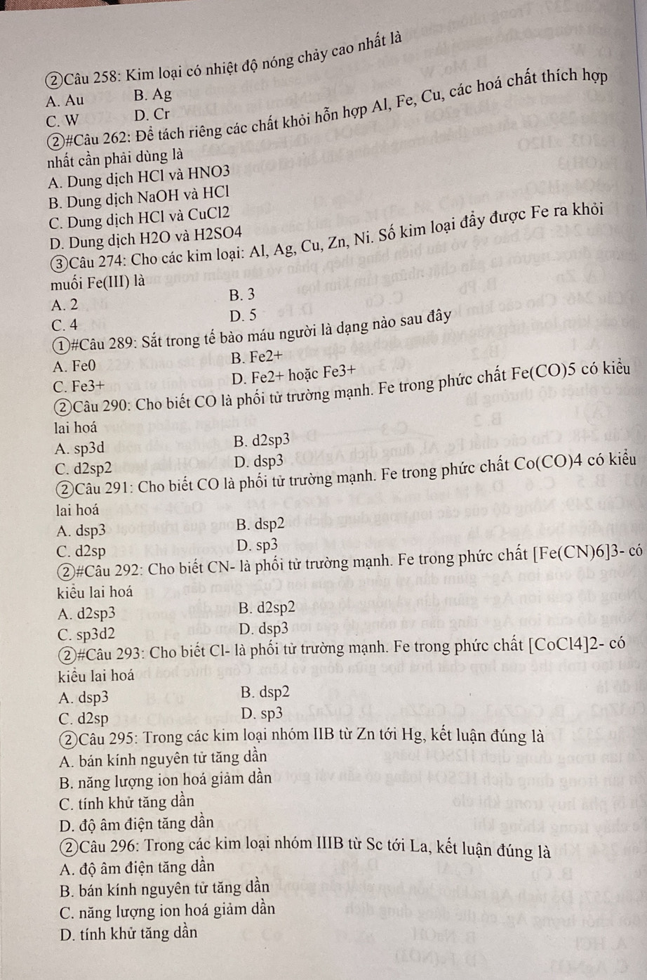 ②Câu 258: Kim loại có nhiệt độ nóng chảy cao nhất là
A. Au B. Ag
②)#Câu 262: Để tách riêng các chất khỏi hỗn hợp Al, Fe, Cu, các hoá chất thích hợp
C. W D. Cr
nhất cần phải dùng là
A. Dung dịch HCl và HNO3
B. Dung dịch NaOH và HCl
C. Dung dịch HCl và CuCl2
③Câu 274: Cho các kim loại: Al, Ag, Cu, Zn, Ni. Số kim loại đầy được Fe ra khỏi
D. Dung dịch H2O và H2SO4
muối Fe(III) là
B. 3
A. 2
D. 5
C. 4
①#Câu 289: Sắt trong tế bào máu người là dạng nào sau đây
A. Fe0 B. Fe2+
C. Fe3+ D. Fe2+ hoặc Fe3+
②Câu 290: Cho biết CO là phối tử trường mạnh. Fe trong phức chất Fe(CO)5 có kiểu
lai hoá
A. sp3d B. d2sp3
C. d2sp2 D. dsp3 ( Co(CO) 4 có kiểu
②Câu 291: Cho biết CO là phối tử trường mạnh. Fe trong phức chất
lai hoá
A. dsp3 B. dsp2
C. d2sp D. sp3
②#Câu 292: Cho biết CN- là phối tử trường mạnh. Fe trong phức chất [Fe(CN)6]3- có
kiểu lai hoá
A. d2sp3 B. d2sp2
C. sp3d2 D. dsp3
②#Câu 293: Cho biết Cl- là phối tử trường mạnh. Fe trong phức chất [CoCl4]2- có
kiểu lai hoá
A. dsp3 B. dsp2
C. d2sp D. sp3
②Câu 295: Trong các kim loại nhóm IIB từ Zn tới Hg, kết luận đúng là
A. bán kính nguyên tử tăng dần
B. năng lượng ion hoá giảm dần
C. tính khử tăng dần
D. độ âm điện tăng dần
②Câu 296: Trong các kim loại nhóm IIIB từ Sc tới La, kết luận đúng là
A. độ âm điện tăng dần
B. bán kính nguyên tử tăng dần
C. năng lượng ion hoá giảm dần
D. tính khử tăng dần