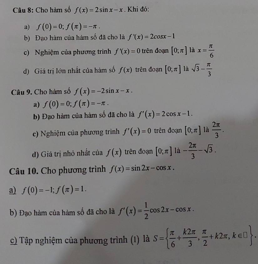 Cho hàm số f(x)=2sin x-x. Khi đó:
a) f(0)=0; f(π )=-π.
b) Đạo hàm của hàm số đã cho là f'(x)=2cos x-1
c) Nghiệm của phương trình f'(x)=0 trên đoạn [0;π ] là x= π /6 
d) Giá trị lớn nhất của hàm số f(x) trên đoạn [0;π ] là sqrt(3)- π /3 
Câu 9. Cho hàm số f(x)=-2sin x-x.
a) f(0)=0; f(π )=-π.
b) Đạo hàm của hàm số đã cho là f'(x)=2cos x-1.
c) Nghiệm của phương trình f'(x)=0 trên đoạn [0;π ] là  2π /3 .
d) Giá trị nhỏ nhất của f(x) trên đoạn [0;π ] là - 2π /3 -sqrt(3). 
Câu 10. Cho phương trình f(x)=sin 2x-cos x.
a) f(0)=-1; f(π )=1. 
b) Đạo hàm của hàm số đã cho là f'(x)= 1/2 cos 2x-cos x. 
c) Tập nghiệm của phương trình (1) là S=  π /6 + k2π /3 , π /2 +k2π , k∈ □ .