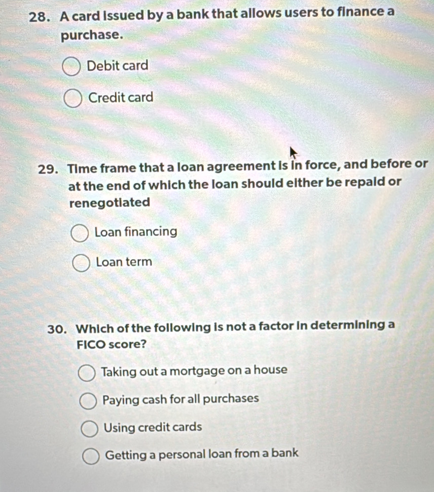 A card issued by a bank that allows users to finance a
purchase.
Debit card
Credit card
29. Time frame that a loan agreement is in force, and before or
at the end of which the loan should either be repald or
renegotiated
Loan financing
Loan term
30. Which of the following is not a factor in determining a
FICO score?
Taking out a mortgage on a house
Paying cash for all purchases
Using credit cards
Getting a personal loan from a bank