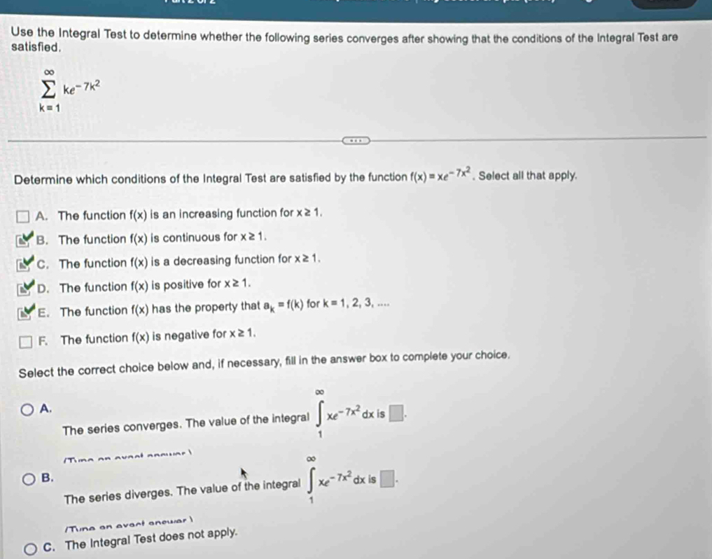 Use the Integral Test to determine whether the following series converges after showing that the conditions of the Integral Test are
sat isfied .
sumlimits _(k=1)^(∈fty)ke^(-7k^2)
Determine which conditions of the Integral Test are satisfied by the function f(x)=xe^(-7x^2). Select all that apply.
A. The function f(x) is an increasing function for x≥ 1.
a B. The function f(x) is continuous for x≥ 1. 
a C. The function f(x) is a decreasing function for x≥ 1. 
a D. The function f(x) is positive for x≥ 1.
E. The function f(x) has the property that a_k=f(k) for k=1,2,3,...
F. The function f(x) is negative for x≥ 1. 
Select the correct choice below and, if necessary, fill in the answer box to complete your choice.
A.
The series converges. The value of the integral ∈tlimits _1^((∈fty)xe^-7x^2)dx| ς □ .
B.
The series diverges. The value of the integral ∈tlimits _1^((∈fty)xe^-7x^2)dx is □. 
/Tuna an avact anewar 
C. The Integral Test does not apply.