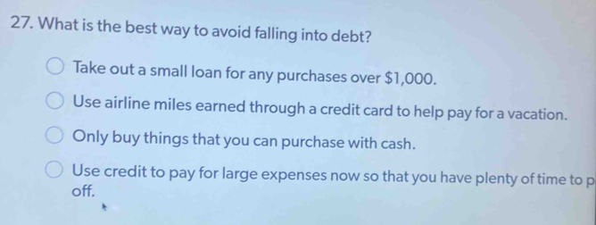 What is the best way to avoid falling into debt?
Take out a small loan for any purchases over $1,000.
Use airline miles earned through a credit card to help pay for a vacation.
Only buy things that you can purchase with cash.
Use credit to pay for large expenses now so that you have plenty of time to p
off.