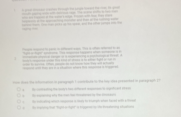 A great dinosaur crashes through the jungle toward the river, its great
mouth gaping wide with delirious rage. The scene shifts to two men
who are trapped at the water's edge. Frozen with fear, they stare
helplessly at the approaching monster and then at the rushing water
behind them. One man picks up his spear, and the other jumps into the
raging river
People respond to panic in different ways. This is often referred to as
"fight-or-flight" syndrome. This response happens when someone is in
immediate physical danger or is experiencing a psychological threat. A
2 body's response under this kind of stress is to either fight or run in
order to survive. Often, people do not know how they will actually
respond until they are in a situation where this response is triggered.
How does the information in paragraph 1 contribute to the key idea presented in paragraph 2?
a By contrasting the body's two different responses to significant stress
b By explaining why the men feel threatened by the dinosaurs
c By indicating which response is likely to triumph when faced with a threat
d By implying that "flight-or-fight" is triggered by life-threatening situations