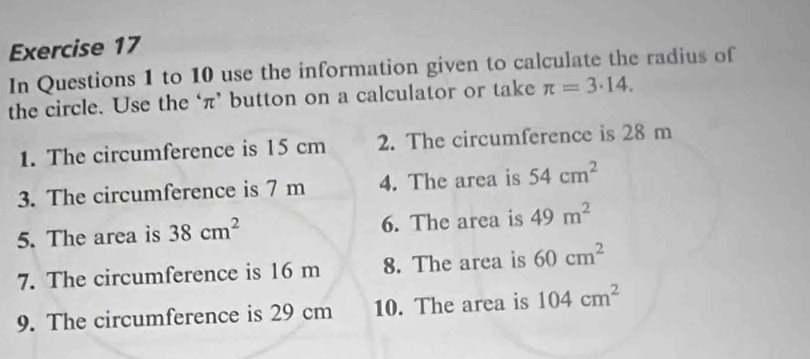 In Questions 1 to 10 use the information given to calculate the radius of 
the circle. Use the ‘ π ’ button on a calculator or take π =3· 14. 
1. The circumference is 15 cm 2. The circumference is 28 m
3. The circumference is 7 m 4. The area is 54cm^2
5. The area is 38cm^2 6. The area is 49m^2
7. The circumference is 16 m 8. The area is 60cm^2
9. The circumference is 29 cm 10. The area is 104cm^2