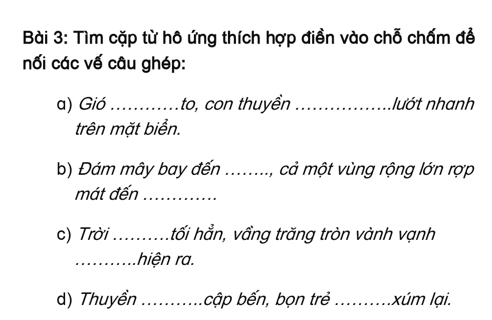 Tìm cặp từ hô ứng thích hợp điền vào chỗ chấm đễ 
nối các vế câu ghép: 
a) Gió _to, con thuyền _lướt nhanh 
trên mặt biển. 
b) Đám mây bay đến , cả một vùng rộng lớn rợp 
mát đến_ 
c) Trời ..........tối hẳn, vầng trăng tròn vành vạnh 
_hiện ra. 
d) Thuyền _ cập bến, bọn trẻ _ xúm lại.