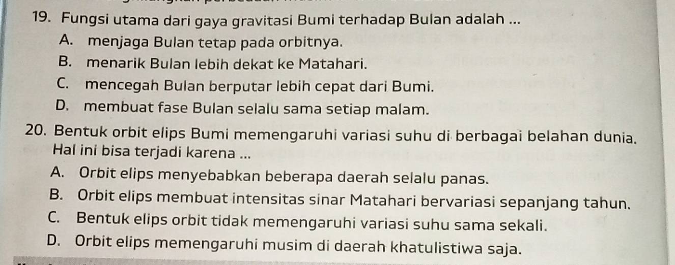 Fungsi utama dari gaya gravitasi Bumi terhadap Bulan adalah ...
A. menjaga Bulan tetap pada orbitnya.
B. menarik Bulan lebih dekat ke Matahari.
C. mencegah Bulan berputar lebih cepat dari Bumi.
D. membuat fase Bulan selalu sama setiap malam.
20. Bentuk orbit elips Bumi memengaruhi variasi suhu di berbagai belahan dunia.
Hal ini bisa terjadi karena ...
A. Orbit elips menyebabkan beberapa daerah selalu panas.
B. Orbit elips membuat intensitas sinar Matahari bervariasi sepanjang tahun.
C. Bentuk elips orbit tidak memengaruhi variasi suhu sama sekali.
D. Orbit elips memengaruhi musim di daerah khatulistiwa saja.