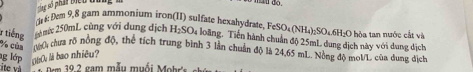 do 
ri: Dem 9,8 gam ammonium iron(II) sulfate hexahydrate FeSO_4(NH_4)_2SO_4.6H_2O
r tiếng 20mức 250mL cùng với dung dịch H_2SO 4 loàng, Tiên hành chuẩn độ 25mL dung dịch này với dung dịch :O hòa tan nước cắt và
% của 0 chưa rõ nồng độ, thể tích trung bình 3 lần chuẩn độ là 24,65 mL. Nồng độ moVL của dung dịch 
g lớp 0á0 là bao nhiêu? 
ite và * Dem 39.2 gam mẫu muối Mohr