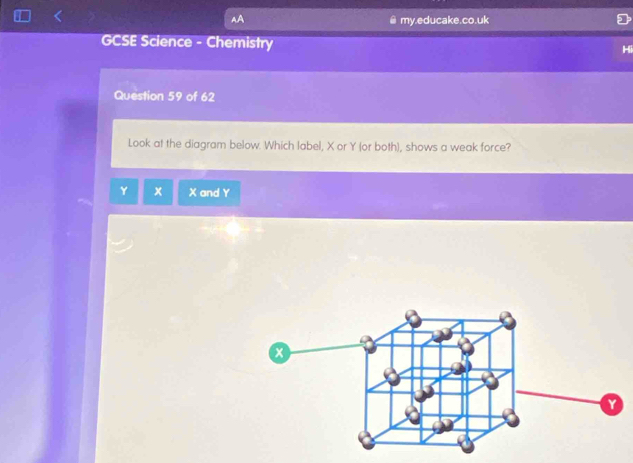 AA 
my.educake.co.uk 
GCSE Science - Chemistry 
Question 59 of 62 
Look at the diagram below. Which label, X or Y (or both), shows a weak force?
Y x X and Y