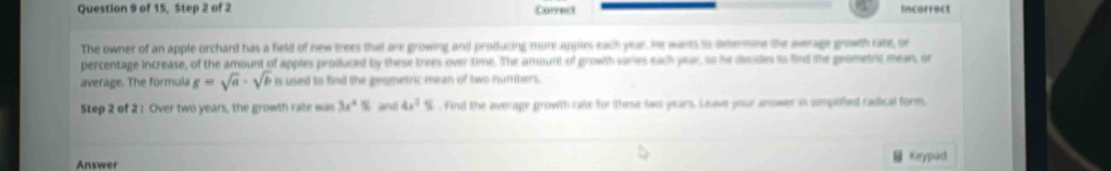 of 15, Step 2 of 2 Correct Incorrect 
The owner of an apple orchard has a field of new trees that are growing and producing more apples each year. Ht warts is deermne the avraps growth rate, or 
percentage increase, of the amount of apples produced by these trees over time. The amount of growth varies each pae, so he decdes io fied the geometric mean, or 
average. The formula g=sqrt(a)· sqrt(b) is used to find the geometric mean of two numbers. 
Step 2 of 2: Over two years, the growth rate was 3x^4= and 4x^2%. Find the average growth cate for these ws pears Lave youraewer is smputed caical form. 
Answer Keypad