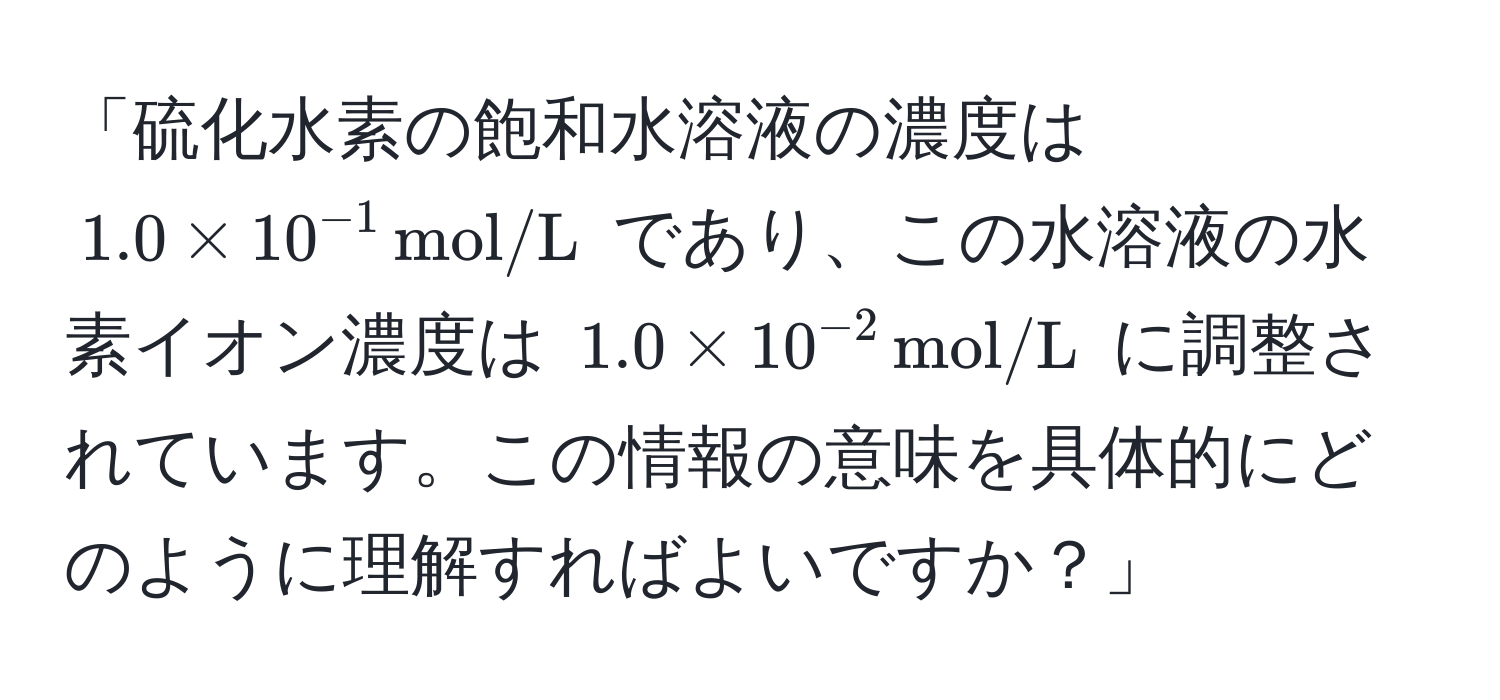 「硫化水素の飽和水溶液の濃度は $1.0 * 10^(-1) , mol/L$ であり、この水溶液の水素イオン濃度は $1.0 * 10^(-2) , mol/L$ に調整されています。この情報の意味を具体的にどのように理解すればよいですか？」