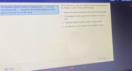 No freernen shall be taken or imprisoned . . . or in any What inferences can you make from this passage from
way destroyed, . . except by the lawful judgment of his the Magna Carta? Check all that apply
peers or by the law of the land. King John had unlawfully imprisosed some people
jury The Magna Carta supported the idea of a triall by
Only the baron's had the right to dolay a trial.
An effective court systom was already in place
√ Done
Intro