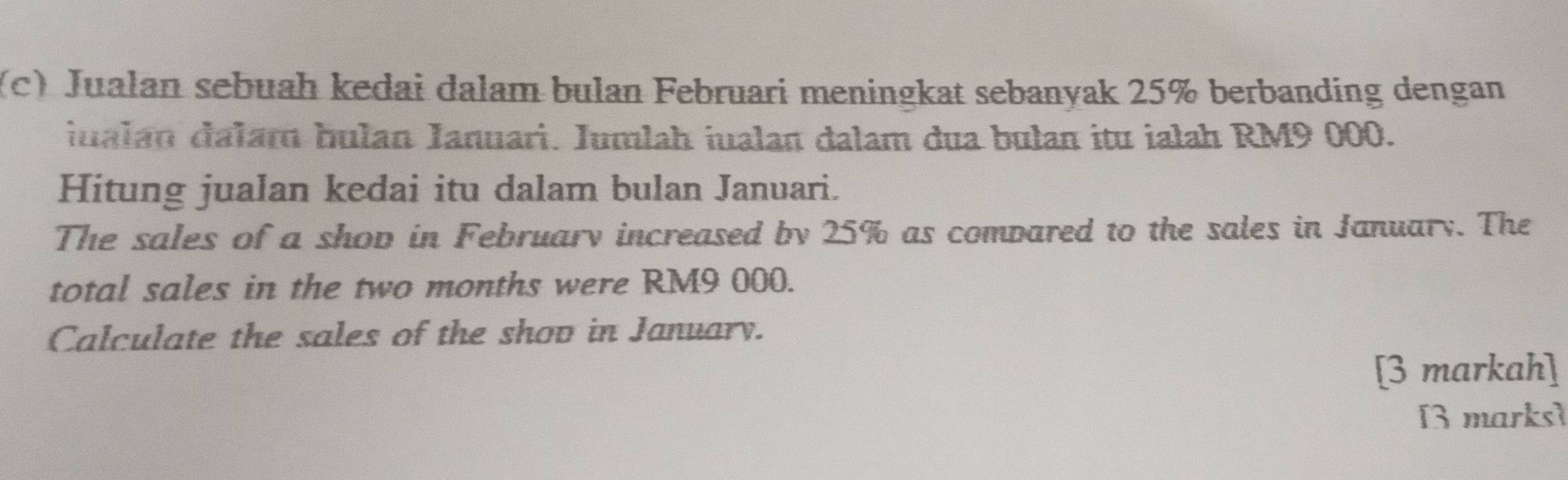 Jualan sebuah kedai dalam bulan Februari meningkat sebanyak 25% berbanding dengan 
iualán dalam bulan Ianuari. Jumlah iualan dalam dua bulan itu iałah RM9 000. 
Hitung jualan kedai itu dalam bulan Januari. 
The sales of a shop in February increased by 25% as compared to the sales in January. The 
total sales in the two months were RM9 000. 
Calculate the sales of the shov in January. 
[3 markah] 
[3 marks]