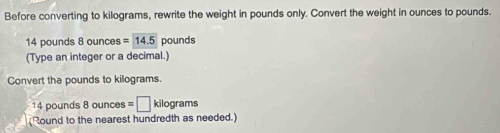 Before converting to kilograms, rewrite the weight in pounds only. Convert the weight in ounces to pounds.
14 pounds 8 ounces =14.5 pounds
(Type an integer or a decimal.) 
Convert the pounds to kilograms.
14 pounds 8 unces =□ kilograms
(Round to the nearest hundredth as needed.)