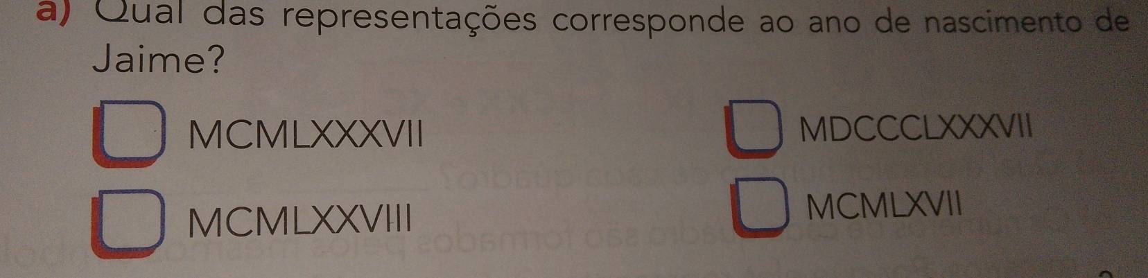 Qual das representações corresponde ao ano de nascimento de
Jaime?
MCMLXXXVII MDCCCLXXXVII
MCMLXXVIII
MCMLXVII