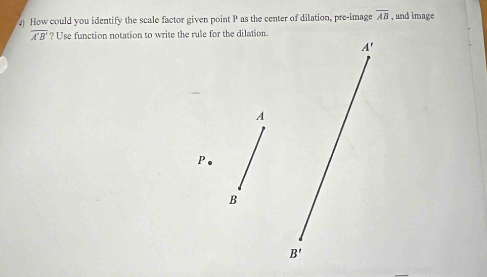 How could you identify the scale factor given point P as the center of dilation, pre-image overline AB , and image
overline A'B' ? Use function notation to write the rule for the dilation.
A'
A
P
B
B'