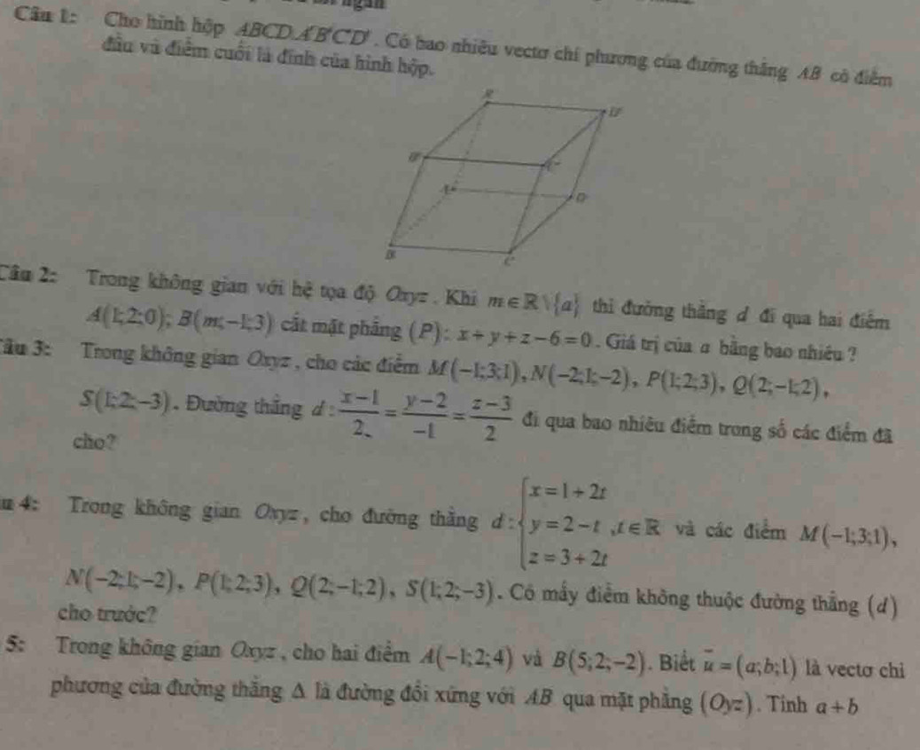 Cho hình hộp ABCD ABCD'. Có bao nhiều vectơ chí phương của đường thắng AB có điểm
đầu và điểm cuối là đính của hình hộp.
Cầu 2: Trong không gian với hệ tọa độ Oxyz . Khi m∈ Rvee  a thi đường thắng đ đi qua hai điểm
A(1;2;0);B(m;-1;3) cất mặt phẳng (P) : x+y+z-6=0. Giá trị của σ bằng bao nhiều ?
Tầu 3: Trong không gian Oxyz , cho các điểm M(-1;3;1),N(-2;1;-2),P(1;2;3),Q(2;-1;2),
S(1;2;-3) Đường thắng d: (x-1)/2 = (y-2)/-1 = (z-3)/2  đi qua bao nhiêu điểm trong số các điểm đã
cho?
m 4: Trong không gian Oxyz, cho đường thắng d:beginarrayl x=1+2t y=2-t,t∈ R z=3+2tendarray. và các điểm M(-1;3;1),
N(-2;1;-2),P(1;2;3),Q(2;-1;2),S(1;2;-3). Có mấy điểm không thuộc đường thẳng (d)
cho trước?
5: Trong không gian Oxyz , cho hai điểm A(-1;2;4) và B(5;2;-2). Biết overline u=(a;b;1) là vectơ chi
phương của đường thăng △ lia đường đồi xứng với AB qua mặt phăng (Oyz). Tinh a+b