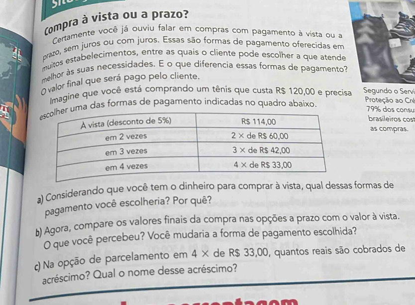 Compra à vista ou a prazo? 
Certamente você já ouviu falar em compras com pagamento à vista ou a 
prazo, sem juros ou com juros. Essas são formas de pagamento oferecidas em 
muitos estabelecimentos, entre as quais o cliente pode escolher a que atende 
melhor às suas necessidades. E o que diferencia essas formas de pagamento? 
valor final que será pago pelo cliente. 
Imagine que você está comprando um tênis que custa R$ 120,00 e precis Segundo o Servi 
ma das formas de pagamento indicadas no quadro abaixo. Proteção ao Cré 79% dos consu 
brasileiros cos 
as compras. 
a) Considerando que você tem o dinheiro para comprar à vista, qual dessas formas de 
pagamento você escolheria? Por quê? 
b) Agora, compare os valores finais da compra nas opções a prazo com o valor à vista. 
O que você percebeu? Você mudaria a forma de pagamento escolhida? 
c) Na opção de parcelamento em 4 × de R$ 33,00, quantos reais são cobrados de 
acréscimo? Qual o nome desse acréscimo?