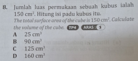 Jumlah luas permukaan sebuah kubus ialah
150cm^2. Hitung isi padu kubus itu.
The total surface area of the cube is 150cm^2. Calculate
the volume of the cube. TP4ARAS ：S
A 25cm^3
B 90cm^3
C 125cm^3
D 160cm^3