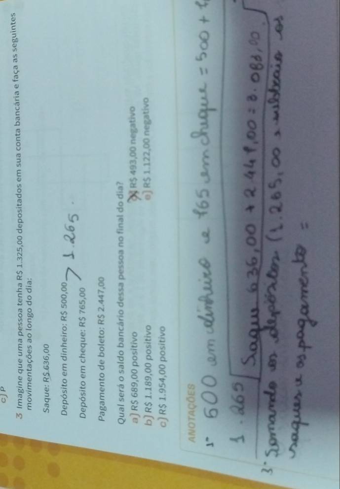 cJP
3 Imagine que uma pessoa tenha R$ 1.325,00 depositados em sua conta bancária e faça as seguintes
movimentações ao longo do dia:
Saque: R$ 636,00
Depósito em dinheiro: R$ 500,00
Depósito em cheque: R$ 765,00
Pagamento de boleto: R$ 2.447,00
Qual será o saldo bancário dessa pessoa no final do dia?
a] R$ 689,00 positivo Đ§ R$ 493,00 negativo
b) R$ 1.189,00 positivo e) R$ 1.122,00 negativo
c) R$ 1.954,00 positivo
ANotaÇÕeS