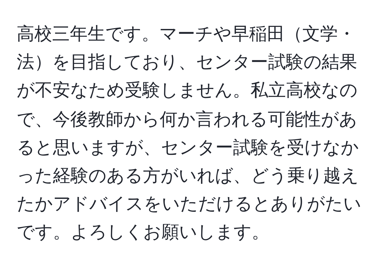 高校三年生です。マーチや早稲田文学・法を目指しており、センター試験の結果が不安なため受験しません。私立高校なので、今後教師から何か言われる可能性があると思いますが、センター試験を受けなかった経験のある方がいれば、どう乗り越えたかアドバイスをいただけるとありがたいです。よろしくお願いします。