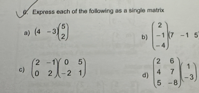 Express each of the following as a single matrix 
a) (4-3)beginpmatrix 5 2endpmatrix
b) beginpmatrix 2 -1 -4endpmatrix (7-15
c) beginpmatrix 2&-1 0&2endpmatrix beginpmatrix 0&5 -2&1endpmatrix
d) beginpmatrix 2&6 4&7 5&-8endpmatrix beginpmatrix 1 -3endpmatrix