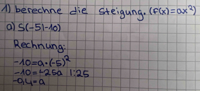 A berechne die steigung. (f(x)=ax^2)
a) S(-51-10)
Rechnung:
-10=a· (-5)^2
-10=-25a1:25
-0,4=a