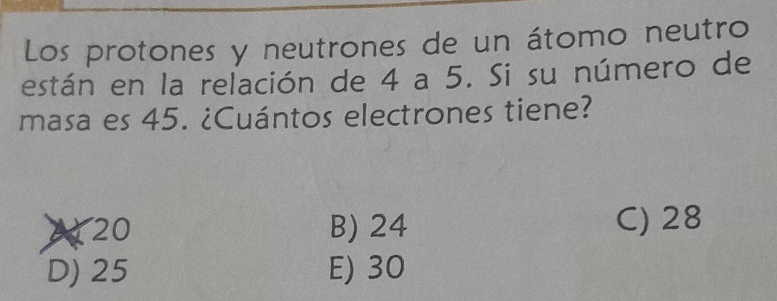 Los protones y neutrones de un átomo neutro
están en la relación de 4 a 5. Si su número de
masa es 45. ¿Cuántos electrones tiene?
A 20 B) 24
C) 28
D) 25 E) 30